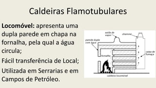Caldeiras Flamotubulares
Locomóvel: apresenta uma
dupla parede em chapa na
fornalha, pela qual a água
circula;
Fácil transferência de Local;
Utilizada em Serrarias e em
Campos de Petróleo.
 
