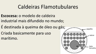 Caldeiras Flamotubulares
Escocesa: o modelo de caldeira
industrial mais difundido no mundo;
É destinada à queima de óleo ou gás;
Criada basicamente para uso
marítimo.
 