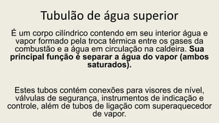 Tubulão de água superior
É um corpo cilíndrico contendo em seu interior água e
vapor formado pela troca térmica entre os gases da
combustão e a água em circulação na caldeira. Sua
principal função é separar a água do vapor (ambos
saturados).
Estes tubos contém conexões para visores de nível,
válvulas de segurança, instrumentos de indicação e
controle, além de tubos de ligação com superaquecedor
de vapor.
 