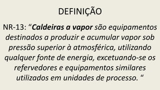 DEFINIÇÃO
NR-13: “Caldeiras a vapor são equipamentos
destinados a produzir e acumular vapor sob
pressão superior à atmosférica, utilizando
qualquer fonte de energia, excetuando-se os
refervedores e equipamentos similares
utilizados em unidades de processo. “
 
