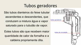 Tubos geradores
São tubos dianteiros do feixe tubular
ascendentes e descendentes, que
conduzem a mistura água e vapor
saturado para o tubulão de vapor.
Estes tubos são que recebem maior
quantidade de calor da fornalha e a
caldeira propriamente dita.
 