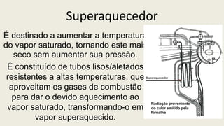 Superaquecedor
É destinado a aumentar a temperatura
do vapor saturado, tornando este mais
seco sem aumentar sua pressão.
É constituído de tubos lisos/aletados
resistentes a altas temperaturas, que
aproveitam os gases de combustão
para dar o devido aquecimento ao
vapor saturado, transformando-o em
vapor superaquecido.
Radiação proveniente
do calor emitido pela
fornalha
Superaquecedor
 