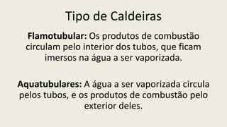 Tipo de Caldeiras
Flamotubular: Os produtos de combustão
circulam pelo interior dos tubos, que ficam
imersos na água a ser vaporizada.
Aquatubulares: A água a ser vaporizada circula
pelos tubos, e os produtos de combustão pelo
exterior deles.
 
