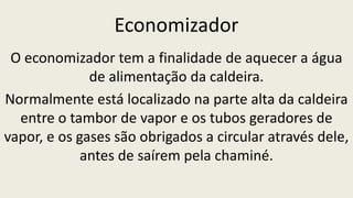 Economizador
O economizador tem a finalidade de aquecer a água
de alimentação da caldeira.
Normalmente está localizado na parte alta da caldeira
entre o tambor de vapor e os tubos geradores de
vapor, e os gases são obrigados a circular através dele,
antes de saírem pela chaminé.
 