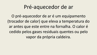 Pré-aquecedor de ar
O pré-aquecedor de ar é um equipamento
(trocador de calor) que eleva a temperatura do
ar antes que este entre na fornalha. O calor é
cedido pelos gases residuais quentes ou pelo
vapor da própria caldeira.
 