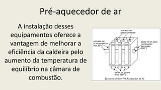 Pré-aquecedor de ar
A instalação desses
equipamentos oferece a
vantagem de melhorar a
eficiência da caldeira pelo
aumento da temperatura de
equilíbrio na câmara de
combustão.
 