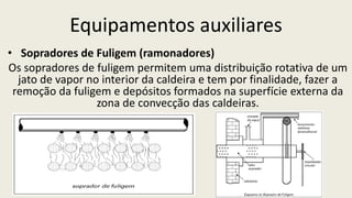 Equipamentos auxiliares
• Sopradores de Fuligem (ramonadores)
Os sopradores de fuligem permitem uma distribuição rotativa de um
jato de vapor no interior da caldeira e tem por finalidade, fazer a
remoção da fuligem e depósitos formados na superfície externa da
zona de convecção das caldeiras.
 