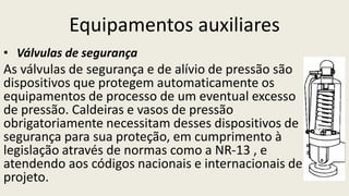 Equipamentos auxiliares
• Válvulas de segurança
As válvulas de segurança e de alívio de pressão são
dispositivos que protegem automaticamente os
equipamentos de processo de um eventual excesso
de pressão. Caldeiras e vasos de pressão
obrigatoriamente necessitam desses dispositivos de
segurança para sua proteção, em cumprimento à
legislação através de normas como a NR-13 , e
atendendo aos códigos nacionais e internacionais de
projeto.
 