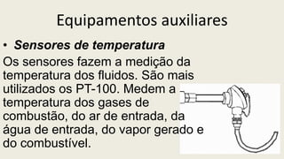 Equipamentos auxiliares
• Sensores de temperatura
Os sensores fazem a medição da
temperatura dos fluidos. São mais
utilizados os PT-100. Medem a
temperatura dos gases de
combustão, do ar de entrada, da
água de entrada, do vapor gerado e
do combustível.
 