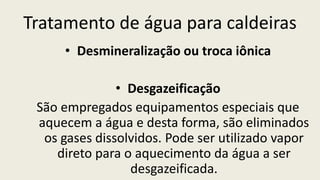 Tratamento de água para caldeiras
• Desmineralização ou troca iônica
• Desgazeificação
São empregados equipamentos especiais que
aquecem a água e desta forma, são eliminados
os gases dissolvidos. Pode ser utilizado vapor
direto para o aquecimento da água a ser
desgazeificada.
 