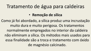 Tratamento de água para caldeiras
• Remoção de sílica
Como já foi abordado, a sílica produz uma incrustação
muito dura e muito perigosa. Os tratamentos
normalmente empregados no interior da caldeira
não eliminam a sílica. Os métodos mais usados para
essa finalidade são a troca e tratamento com óxido
de magnésio calcinado.
 