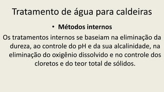 Tratamento de água para caldeiras
• Métodos internos
Os tratamentos internos se baseiam na eliminação da
dureza, ao controle do pH e da sua alcalinidade, na
eliminação do oxigênio dissolvido e no controle dos
cloretos e do teor total de sólidos.
 