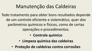 Manutenção das Caldeiras
Todo tratamento para obter bons resultados depende
de um controle eficiente e sistemático, quer dos
parâmetros químicos e físicos, como de certas
operações e procedimentos.
• Controle químico
• Limpeza química das caldeiras
• Proteção de caldeiras contra corrosões
 