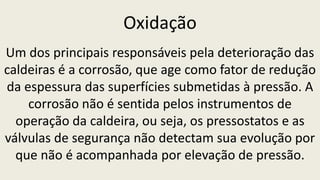 Oxidação
Um dos principais responsáveis pela deterioração das
caldeiras é a corrosão, que age como fator de redução
da espessura das superfícies submetidas à pressão. A
corrosão não é sentida pelos instrumentos de
operação da caldeira, ou seja, os pressostatos e as
válvulas de segurança não detectam sua evolução por
que não é acompanhada por elevação de pressão.
 