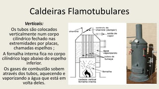 Caldeiras Flamotubulares
Verticais:
Os tubos são colocados
verticalmente num corpo
cilíndrico fechado nas
extremidades por placas,
chamadas espelhos ;
A fornalha interna fica no corpo
cilíndrico logo abaixo do espelho
inferior.
Os gases de combustão sobem
através dos tubos, aquecendo e
vaporizando a água que está em
volta deles.
 