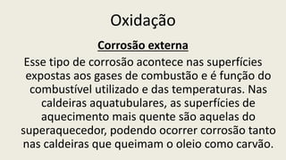 Oxidação
Corrosão externa
Esse tipo de corrosão acontece nas superfícies
expostas aos gases de combustão e é função do
combustível utilizado e das temperaturas. Nas
caldeiras aquatubulares, as superfícies de
aquecimento mais quente são aquelas do
superaquecedor, podendo ocorrer corrosão tanto
nas caldeiras que queimam o oleio como carvão.
 