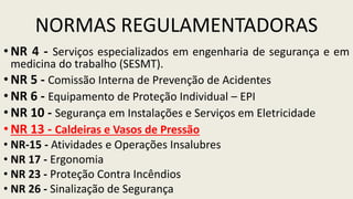 NORMAS REGULAMENTADORAS
• NR 4 - Serviços especializados em engenharia de segurança e em
medicina do trabalho (SESMT).
• NR 5 - Comissão Interna de Prevenção de Acidentes
• NR 6 - Equipamento de Proteção Individual – EPI
• NR 10 - Segurança em Instalações e Serviços em Eletricidade
• NR 13 - Caldeiras e Vasos de Pressão
• NR-15 - Atividades e Operações Insalubres
• NR 17 - Ergonomia
• NR 23 - Proteção Contra Incêndios
• NR 26 - Sinalização de Segurança
 