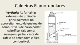 Caldeiras Flamotubulares
Verticais: As fornalhas
externas são utilizadas
principalmente no
aproveitamento da queima de
combustíveis de baixo poder
calorífico, tais como:
serragem, palha, casca de
café e de amendoim e óleo
combustível.
 