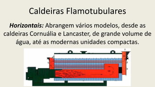 Caldeiras Flamotubulares
Horizontais: Abrangem vários modelos, desde as
caldeiras Cornuália e Lancaster, de grande volume de
água, até as modernas unidades compactas.
 