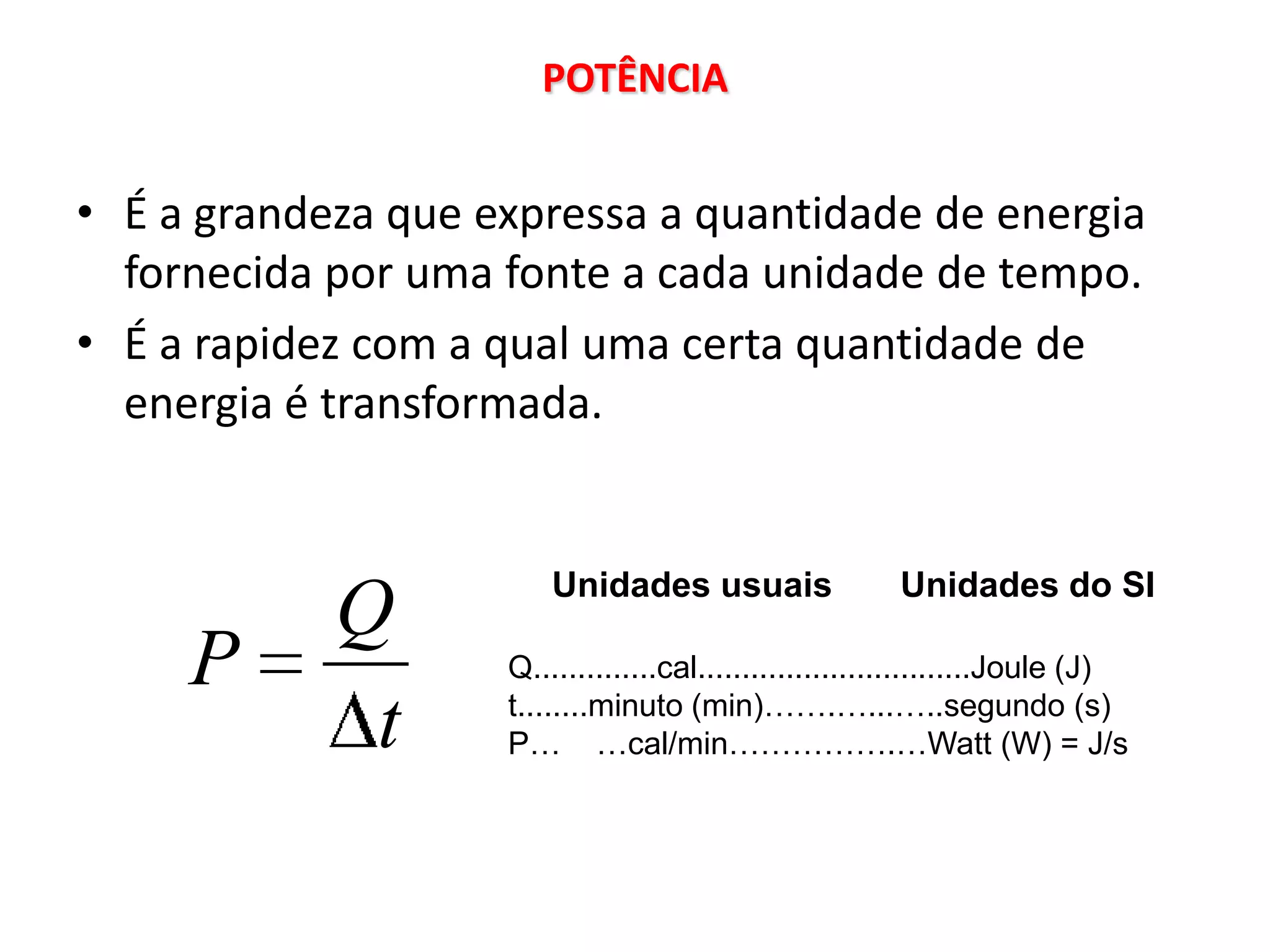 POTÊNCIA


• É a grandeza que expressa a quantidade de energia
  fornecida por uma fonte a cada unidade de tempo.
• É a rapidez com a qual uma certa quantidade de
  energia é transformada.


                        Unidades usuais                 Unidades do SI
            Q
     P              Q..............cal...............................Joule (J)
                    t........minuto (min)…….…...…..segundo (s)
             t      P… …cal/min…………….…Watt (W) = J/s
 