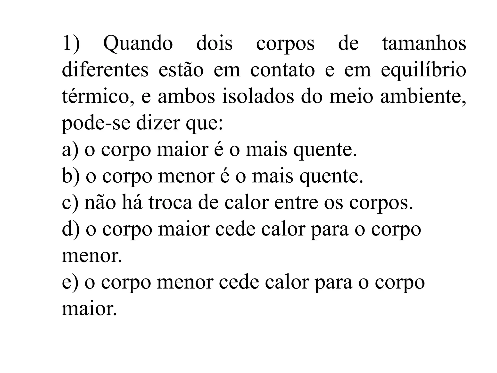 1) Quando dois corpos de tamanhos
diferentes estão em contato e em equilíbrio
térmico, e ambos isolados do meio ambiente,
pode-se dizer que:
a) o corpo maior é o mais quente.
b) o corpo menor é o mais quente.
c) não há troca de calor entre os corpos.
d) o corpo maior cede calor para o corpo
menor.
e) o corpo menor cede calor para o corpo
maior.
 