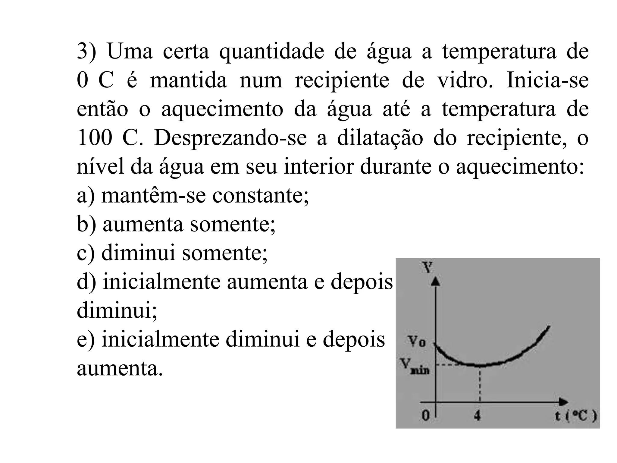 3) Uma certa quantidade de água a temperatura de
0 C é mantida num recipiente de vidro. Inicia-se
então o aquecimento da água até a temperatura de
100 C. Desprezando-se a dilatação do recipiente, o
nível da água em seu interior durante o aquecimento:
a) mantêm-se constante;
b) aumenta somente;
c) diminui somente;
d) inicialmente aumenta e depois
diminui;
e) inicialmente diminui e depois
aumenta.
 