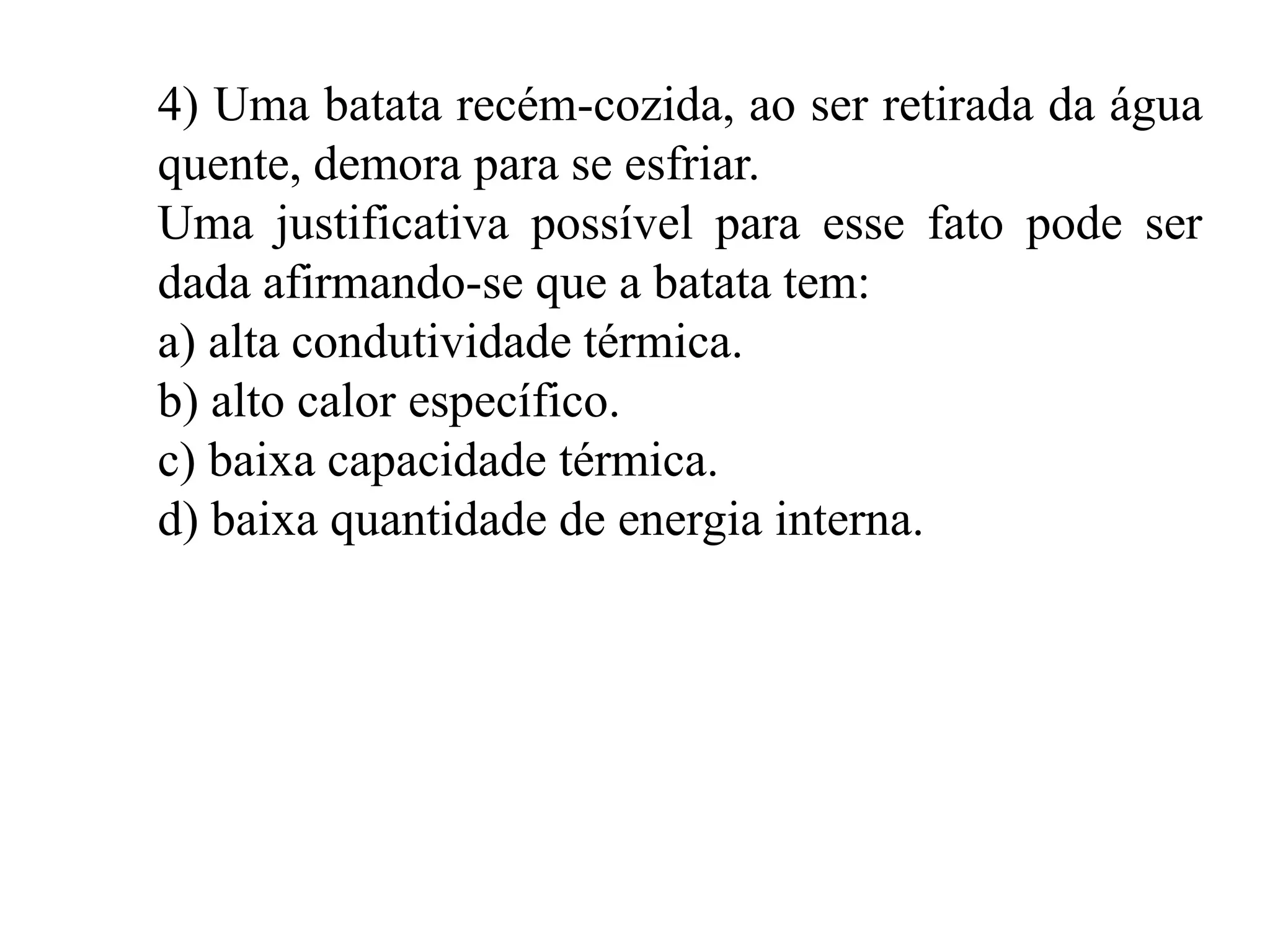 4) Uma batata recém-cozida, ao ser retirada da água
quente, demora para se esfriar.
Uma justificativa possível para esse fato pode ser
dada afirmando-se que a batata tem:
a) alta condutividade térmica.
b) alto calor específico.
c) baixa capacidade térmica.
d) baixa quantidade de energia interna.
 