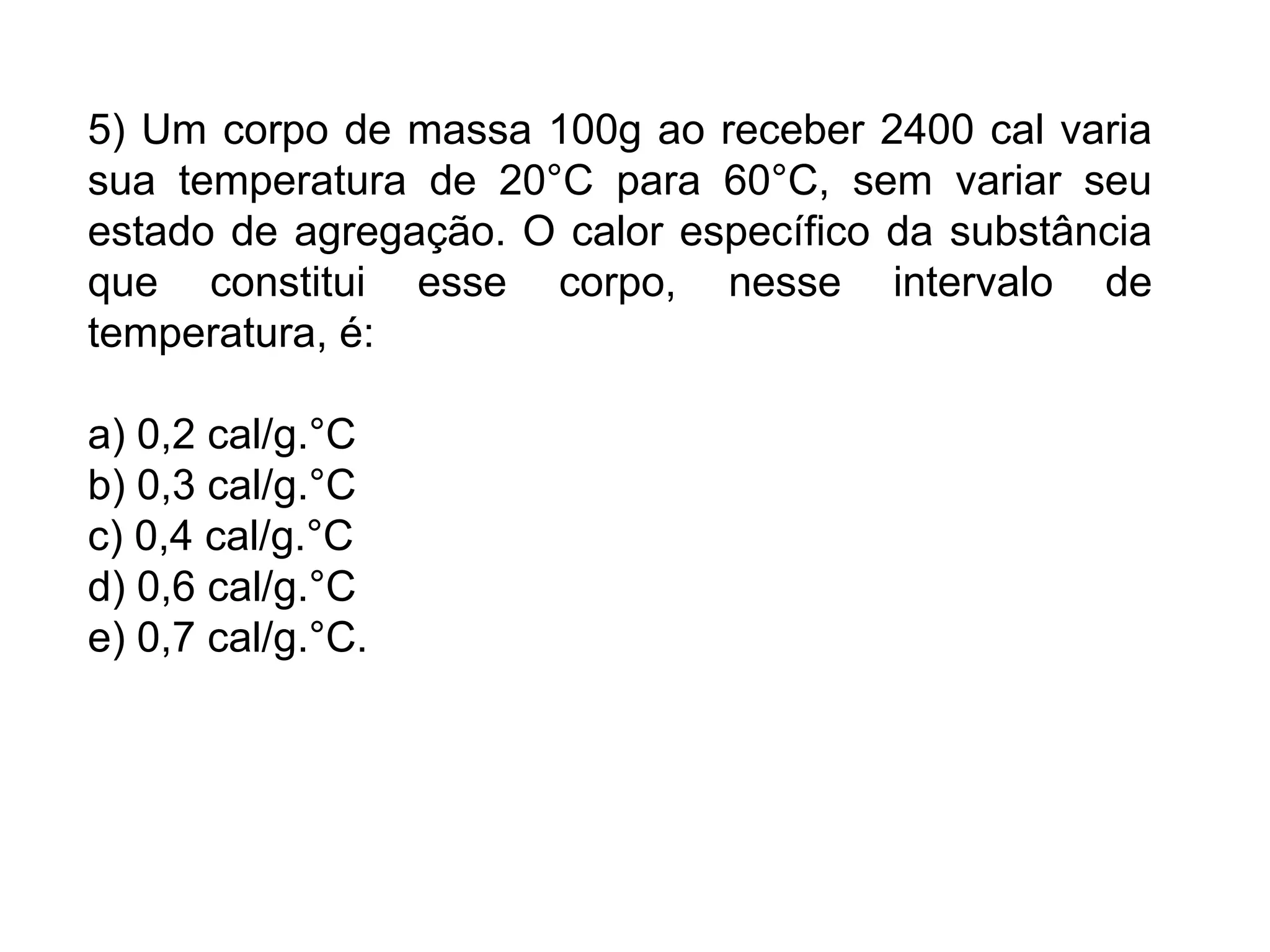 5) Um corpo de massa 100g ao receber 2400 cal varia
sua temperatura de 20°C para 60°C, sem variar seu
estado de agregação. O calor específico da substância
que constitui esse corpo, nesse intervalo de
temperatura, é:

a) 0,2 cal/g.°C
b) 0,3 cal/g.°C
c) 0,4 cal/g.°C
d) 0,6 cal/g.°C
e) 0,7 cal/g.°C.
 