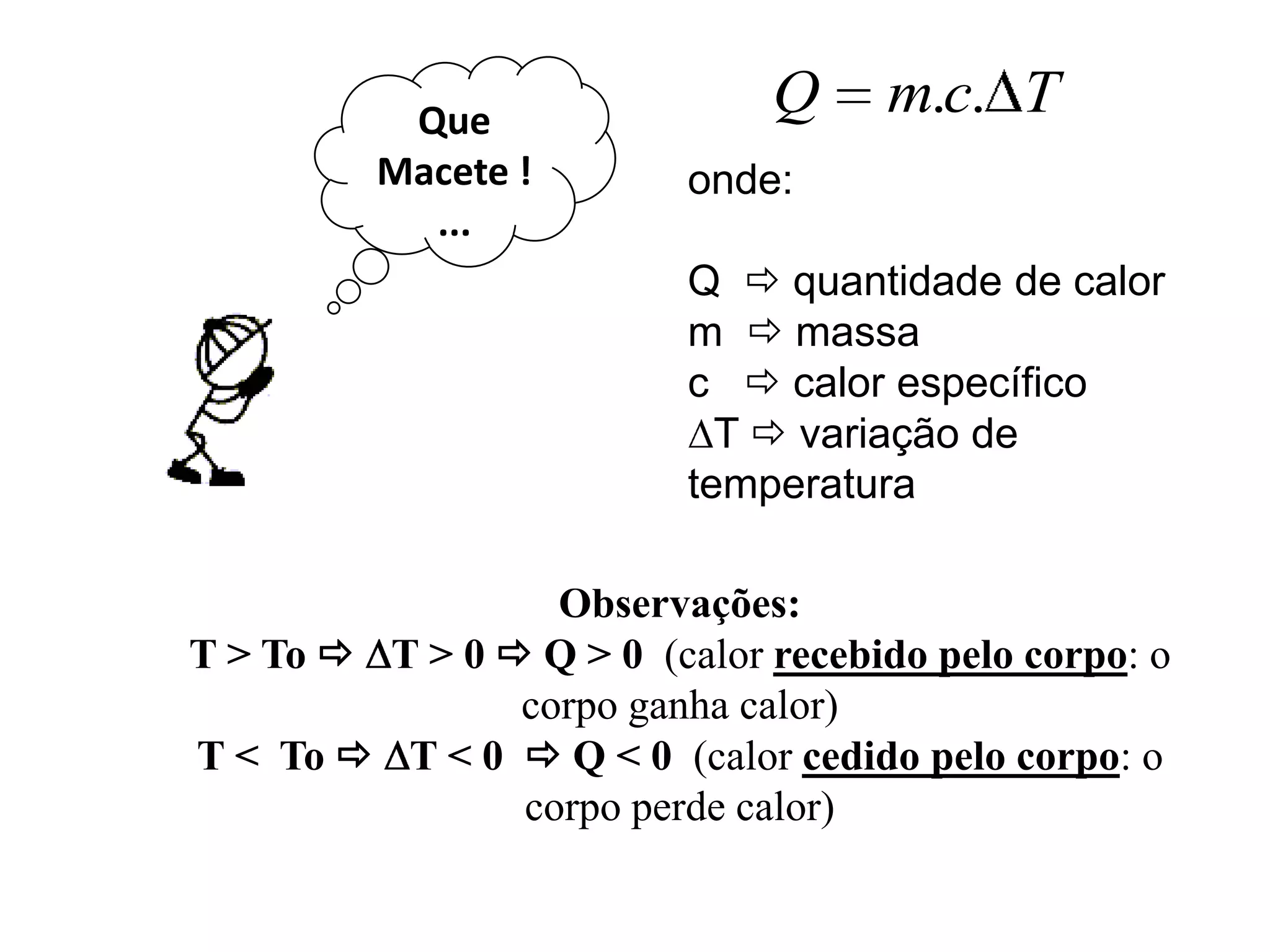 Que
                              Q     m.c. T
         Macete !         onde:
           ...
                          Q  quantidade de calor
                          m  massa
                          c  calor específico
                            T  variação de
                          temperatura

                  Observações:
T > To  T > 0  Q > 0 (calor recebido pelo corpo: o
                corpo ganha calor)
T < To  T < 0  Q < 0 (calor cedido pelo corpo: o
                corpo perde calor)
 