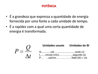 POTÊNCIA


• É a grandeza que expressa a quantidade de energia
  fornecida por uma fonte a cada unidade de tempo.
• É a rapidez com a qual uma certa quantidade de
  energia é transformada.


                        Unidades usuais                 Unidades do SI
            Q
     P              Q..............cal...............................Joule (J)
                    t........minuto (min)…….…...…..segundo (s)
             t      P… …cal/min…………….…Watt (W) = J/s
 