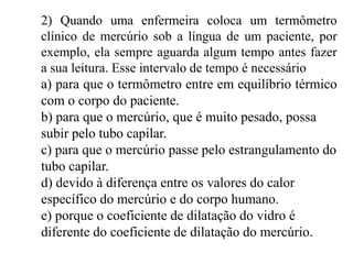 2) Quando uma enfermeira coloca um termômetro
clínico de mercúrio sob a língua de um paciente, por
exemplo, ela sempre aguarda algum tempo antes fazer
a sua leitura. Esse intervalo de tempo é necessário
a) para que o termômetro entre em equilíbrio térmico
com o corpo do paciente.
b) para que o mercúrio, que é muito pesado, possa
subir pelo tubo capilar.
c) para que o mercúrio passe pelo estrangulamento do
tubo capilar.
d) devido à diferença entre os valores do calor
específico do mercúrio e do corpo humano.
e) porque o coeficiente de dilatação do vidro é
diferente do coeficiente de dilatação do mercúrio.
 