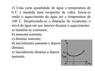 3) Uma certa quantidade de água a temperatura de
0 C é mantida num recipiente de vidro. Inicia-se
então o aquecimento da água até a temperatura de
100 C. Desprezando-se a dilatação do recipiente, o
nível da água em seu interior durante o aquecimento:
a) mantêm-se constante;
b) aumenta somente;
c) diminui somente;
d) inicialmente aumenta e depois
diminui;
e) inicialmente diminui e depois
aumenta.
 