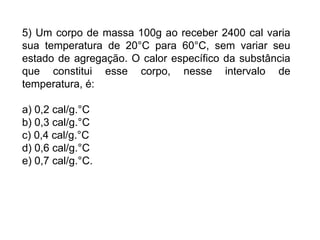 5) Um corpo de massa 100g ao receber 2400 cal varia
sua temperatura de 20°C para 60°C, sem variar seu
estado de agregação. O calor específico da substância
que constitui esse corpo, nesse intervalo de
temperatura, é:

a) 0,2 cal/g.°C
b) 0,3 cal/g.°C
c) 0,4 cal/g.°C
d) 0,6 cal/g.°C
e) 0,7 cal/g.°C.
 