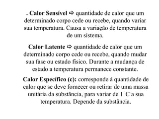 . Calor Sensível  quantidade de calor que um
determinado corpo cede ou recebe, quando variar
sua temperatura. Causa a variação de temperatura
                 de um sistema.
  Calor Latente  quantidade de calor que um
determinado corpo cede ou recebe, quando mudar
 sua fase ou estado físico. Durante a mudança de
   estado a temperatura permanece constante.
Calor Específico (c): corresponde à quantidade de
calor que se deve fornecer ou retirar de uma massa
  unitária da substância, para variar de 1 C a sua
       temperatura. Depende da substância.
 