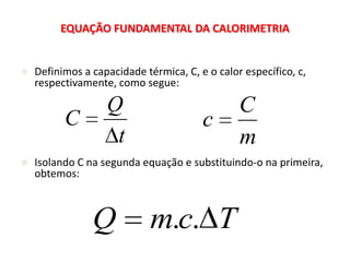 EQUAÇÃO FUNDAMENTAL DA CALORIMETRIA


   Definimos a capacidade térmica, C, e o calor específico, c,
    respectivamente, como segue:

                   Q                            C
          C                             c
                    t                           m
   Isolando C na segunda equação e substituindo-o na primeira,
    obtemos:



                Q            m.c. T
 