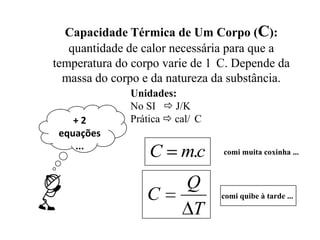 Capacidade Térmica de Um Corpo (C):
   quantidade de calor necessária para que a
temperatura do corpo varie de 1 C. Depende da
  massa do corpo e da natureza da substância.
              Unidades:
              No SI  J/K
    +2        Prática  cal/ C
 equações
    ...
                  C      m.c     comi muita coxinha ...



                          Q
                 C               comi quibe à tarde ...
                          T
 