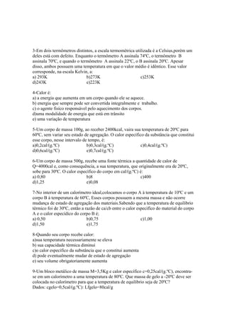 3-Em dois termômetros distintos, a escala termométrica utilizada é a Celsius,porém um
deles está com defeito. Enquanto o termômetro A assinala 74ºC, o termômetro B
assinala 70ºC, e quando o termômetro A assinala 22ºC, o B assinala 20ºC. Apesar
disso, ambos possuem uma temperatura em que o valor médio é idêntico. Esse valor
corresponde, na escala Kelvin, a:
a) 293K b)273K c)253K
d)243K e)223K
4-Calor é:
a) a energia que aumenta em um corpo quando ele se aquece.
b) energia que sempre pode ser convertida integralmente e trabalho.
c) o agente fisíco responsável pelo aquecimento dos corpos.
d)uma modalidade de energia que está em trânsito
e) uma variação de temperatura
5-Um corpo de massa 100g, ao receber 2400kcal, vaira sua temperatura de 20ºC para
60ºC, sem variar seu estado de agregação. O calor específico da substância que constitui
esse corpo, nesse intervalo de tempo, é:
a)0,2cal/(g.ºC) b)0,3cal/(g.ºC) c)0,4cal/(g.ºC)
d)0,6cal/(g.ºC) e)0,7cal/(g.ºC)
6-Um corpo de massa 500g, recebe uma fonte térmica a quantidade de calor de
Q=4000cal e, como consequência, a sua temperatura, que originalmente era de 20ºC,
sobe para 30ºC. O calor específico do corpo em cal/(g.ºC) é:
a) 0,80 b)8 c)400
d)1,25 e)0,08
7-No interior de um calorímetro ideal,colocamos o corpo A à temperatura de 10ºC e um
corpo B à temperatura de 60ºC, Esses corpos possuem a mesma massa e não ocorre
mudança de estado de agregação dos materiais.Sabendo que a temperatura de equilibrio
térmico foi de 30ºC, então a razão de ca/cb entre o calor especifíco do material do corpo
A e o calor especídico do corpo B é;
a) 0,50 b)0,75 c)1,00
d)1,50 e)1,75
8-Quando seu corpo recebe calor:
a)sua temperatura necessariamente se eleva
b) sua capacidade térmica diminui
c)o calor específico da substância que o constitui aumenta
d) pode eventualmente mudar de estado de agregação
e) seu volume obrigatoriamente aumenta
9-Um bloco metálico de massa M=3,5Kg e calor específico c=0,25cal/(g.ºC), encontra-
se em um calorímetro a uma temperatura de 80ºC. Que massa de gelo a -20ºC deve ser
colocada no calorímetro para que a temperatura de equilibrio seja de 20ºC?
Dados: cgelo=0,5cal/(g.ºC): Lfgelo=80cal/g
 