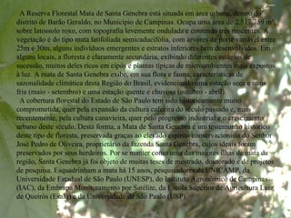 A Reserva Florestal Mata de Santa Genebra está situada em área urbana, dentro do distrito de Barão Geraldo, no Município de Campinas. Ocupa uma área de 2.517.759 m², sobre latossolo roxo, com topografia levemente ondulada e contendo três nascentes. A vegetação é do tipo mata latifoliada semicaducifólia, com árvores de porte variável entre 25m e 30m, alguns indivíduos emergentes e estratos inferiores bem desenvolvidos. Em alguns locais, a floresta é claramente secundária, exibindo diferentes estágios de sucessão, muitos deles ricos em cipós e plantas típicas de microambientes mais expostos à luz. A mata de Santa Genebra exibe, em sua flora e fauna, características de sazonalidade climática desta Região do Brasil, evidenciando uma estação seca e mais fria (maio - setembro) e uma estação quente e chuvosa (outubro - abril).  A cobertura florestal do Estado de São Paulo tem sido historicamente muito comprometida, quer pela expansão da cultura cafeeira do século passado e, mais recentemente, pela cultura canavieira, quer pelo progresso industrial e o crescimento urbano deste século. Desta forma, a Mata de Santa Genebra é um testemunho histórico deste tipo de floresta, preservada graças ao elevado espírito conservacionista do Senhor José Pedro de Oliveira, proprietário da fazenda Santa Genebra, cujos ideais foram preservados por seus herdeiros. Por se manter como uma das maiores ilhas de mata da região, Santa Genebra já foi objeto de muitas teses de mestrado, doutorado e de projetos de pesquisa. Esquadrinham a mata há 15 anos, pesquisadores da UNICAMP, da Universidade Estadual de São Paulo (UNESP), do Instituto Agronômico de Campinas (IAC), da Embrapa Monitoramento por Satélite, da Escola Superior de Agricultura Luiz de Queirós (Esalq) e da Universidade de São Paulo (USP).  