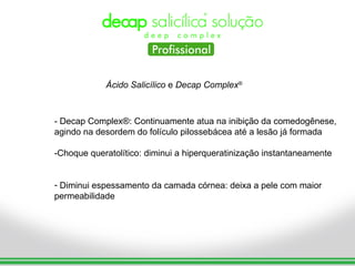 Ácido Salicílico e Decap Complex®



- Decap Complex®: Continuamente atua na inibição da comedogênese,
agindo na desordem do folículo pilossebácea até a lesão já formada

-Choque queratolítico: diminui a hiperqueratinização instantaneamente


- Diminui espessamento da camada córnea: deixa a pele com maior
permeabilidade
 