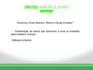 Resorcina, Ácido Salicílico, Retinol e Decap Complex®


 - Combinação de ativos que diminuem a acne já instalada,
reduz lesões e marcas

- Máscara oclusiva
 