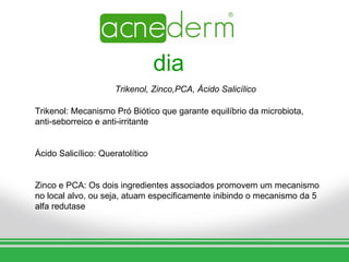 dia
                      Trikenol, Zinco,PCA, Ácido Salicílico

Trikenol: Mecanismo Pró Biótico que garante equilíbrio da microbiota,
anti-seborreico e anti-irritante


Ácido Salicílico: Queratolítico


Zinco e PCA: Os dois ingredientes associados promovem um mecanismo
no local alvo, ou seja, atuam especificamente inibindo o mecanismo da 5
alfa redutase
 