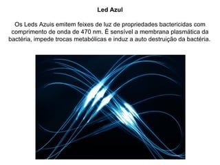 Led Azul

  Os Leds Azuis emitem feixes de luz de propriedades bactericidas com
 comprimento de onda de 470 nm. É sensível a membrana plasmática da
bactéria, impede trocas metabólicas e induz a auto destruição da bactéria.
 