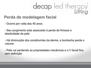 Perda de modelagem facial
- Ocorre por volta dos 45 anos

- Seu surgimento esta associado à perda de firmeza e
elasticidade da pele

- Há diminuição dos constituintes da derme, a bochecha perde o
volume

- Pele vai perdendo as propriedades mecânicas e o V facial fica
sem definição
 