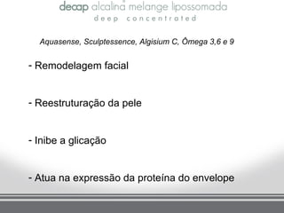 Aquasense, Sculptessence, Algisium C, Ômega 3,6 e 9


- Remodelagem facial


- Reestruturação da pele


- Inibe a glicação


- Atua na expressão da proteína do envelope
 