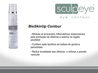 BioSkinUp Contour

 - Modula os processos inflamatórios responsáveis
 pela produção de olheiras e edema na região
 peorbital
 - Confere ação lipolítica às bolsas de gordura
 periorbitais
 - Reduz tonalidade das olheiras e reforça a parede
 vascular
 