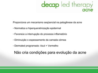 Proporciona um mecanismo seqüencial na patogênese da acne

- Normaliza a hiperqueratinização epidermal

- Favorece a interrupção do processo inflamatório

- Diminuição o espessamento da camada córnea

- Dermaled programado: Azul + Vermelho


 Não cria condições para evolução da acne
 