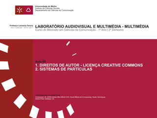 Universidade do Minho
                                Instituto de Ciências Sociais
                                Departamento de Ciências da Comunicação




Professor Leonardo Pereira
 Ano Curricular - 2010 | 2011   LABORATÓRIO AUDIOVISUAL E MULTIMÉDIA - MULTIMÉDIA
                                Curso de Mestrado em Ciências da Comunicação - 1º Ano | 2º Semestre




                                Aula 09
                                1. DIREITOS DE AUTOR - LICENÇA CREATIVE COMMONS
                                2. SISTEMAS DE PARTÍCULAS




                                • Bibliografia aconselhada:
                                Christiansen, M. (2009) Adobe After Effects CS4: Visual Effects and Compositing. Studio Techniques.
                                Adobe Press. Berkeley, CA
 