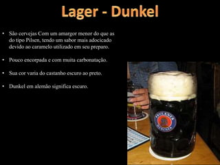 • São cervejas Com um amargor menor do que as
do tipo Pilsen, tendo um sabor mais adocicado
devido ao caramelo utilizado em seu preparo.
• Pouco encorpada e com muita carbonatação.
• Sua cor varia do castanho escuro ao preto.
• Dunkel em alemão significa escuro.
 