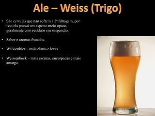• São cervejas que não sofrem a 2ª filtragem, por
isso ela possui um aspecto meio opaco,
geralmente com resíduos em suspenção.
• Sabor e aromas frutados.
• Weissenbier – mais claras e leves.
• Weissenbock – mais escuras, encorpadas e mais
amarga.
 