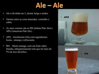 • IPA
• APA
• Ale é dividida em 3, alemã, belga e amber.
• Variam entre as cores douradas, vermelho e
cobre.
• As mais comuns são as IPA (Indian Pale Ale) e
APA (American Pale Ale) .
• APA – Geralmente feita com ingredientes
locais, amarga e refrescante.
• IPA – Muito amarga, com um forte sabor
frutado, obrigatoriamente tem que ter mais de
5% de teor alcoólico.
 